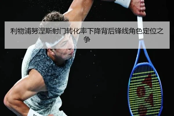 利物浦努涅斯射门转化率下降背后锋线角色定位之争