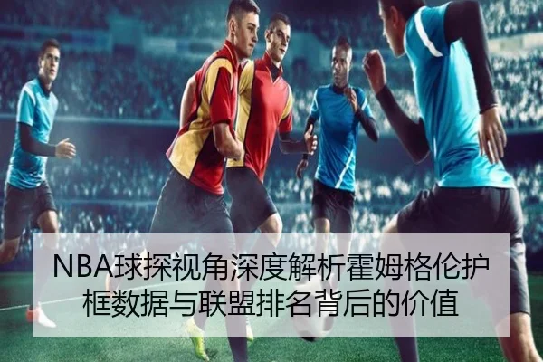 NBA球探视角深度解析霍姆格伦护框数据与联盟排名背后的价值