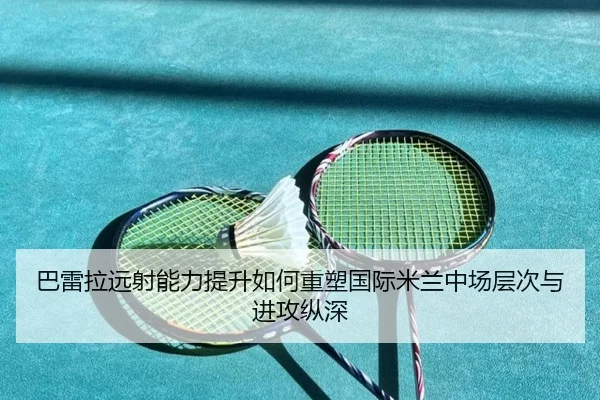 巴雷拉远射能力提升如何重塑国际米兰中场层次与进攻纵深