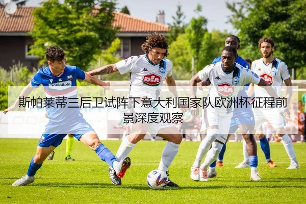 斯帕莱蒂三后卫试阵下意大利国家队欧洲杯征程前景深度观察