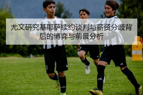 尤文研究基耶萨续约谈判与薪资分歧背后的博弈与前景分析