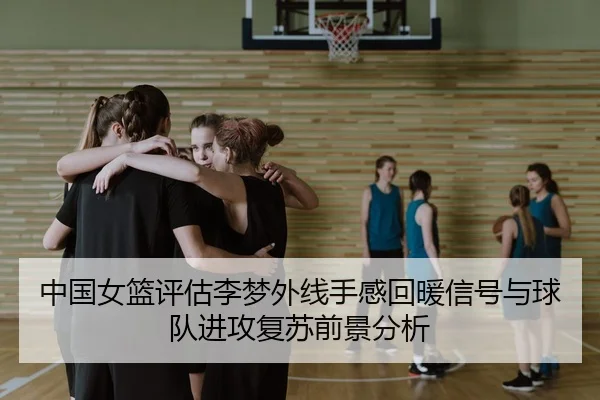 中国女篮评估李梦外线手感回暖信号与球队进攻复苏前景分析