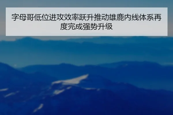 字母哥低位进攻效率跃升推动雄鹿内线体系再度完成强势升级