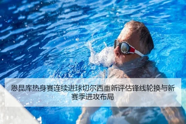 恩昆库热身赛连续进球切尔西重新评估锋线轮换与新赛季进攻布局